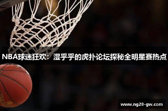 NBA球迷狂欢：湿乎乎的虎扑论坛探秘全明星赛热点