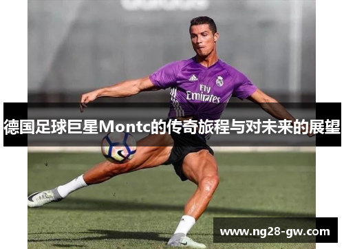 德国足球巨星Montc的传奇旅程与对未来的展望