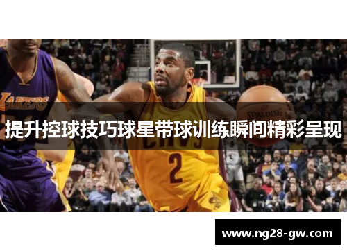 提升控球技巧球星带球训练瞬间精彩呈现