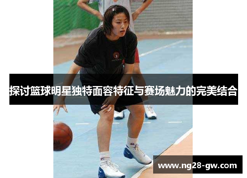 探讨篮球明星独特面容特征与赛场魅力的完美结合