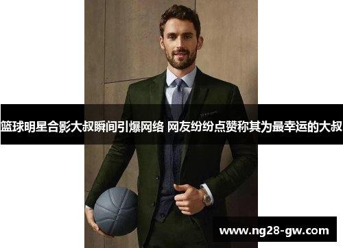 篮球明星合影大叔瞬间引爆网络 网友纷纷点赞称其为最幸运的大叔