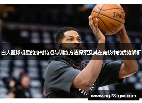 白人篮球明星的身材特点与训练方法探索及其在竞技中的优势解析
