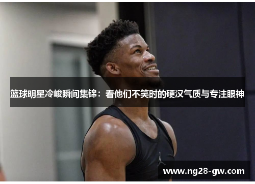 篮球明星冷峻瞬间集锦：看他们不笑时的硬汉气质与专注眼神