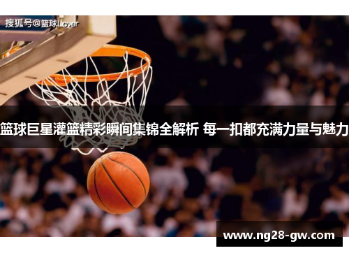 篮球巨星灌篮精彩瞬间集锦全解析 每一扣都充满力量与魅力
