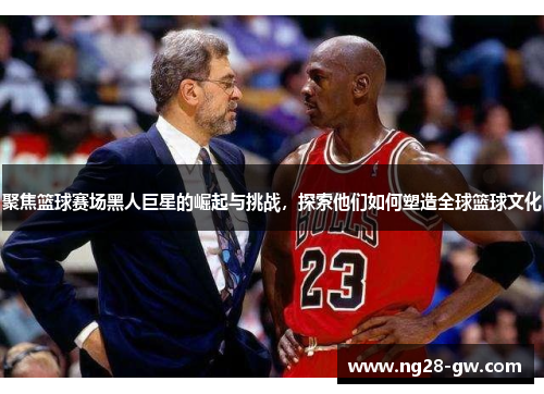 聚焦篮球赛场黑人巨星的崛起与挑战，探索他们如何塑造全球篮球文化